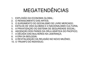 MEGATENDÊNCIAS
1.    EXPLOSÃO DA ECONOMIA GLOBAL;
2.    O RENASCIMENTO DAS ARTES;
3.    O SURGIMENTO DO SOCIALISMO DE LIVRE MERCADO;
4.    ESTILOS DE VIDA GLOBAIS E O NACIONALISMO CULTURAL
5.    A PRIVATIZAÇÃO DO SISTEMA DE SEGURIDADE SOCIAL;
6.    ASCENÇÃO DOS PAÍSES DA ORLA ASIÁTICA DO PACÍFICO;
7.    A DÉCADA DAS MULHERES NA LIDERANÇA;
8.    A ERA DA BIOLOGIA;
9.    A REVITALIZAÇÃO DA RELIGIÃO NO NOVO MILÊNIO;
10.   O TRIUNFO DO INDIVÍDUO.
 