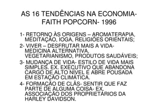 AS 16 TENDÊNCIAS NA ECONOMIA-
      FAITH POPCORN- 1996
1- RETORNO ÀS ORIGENS – AROMATERAPIA,
  MEDITAÇÃO, IOGA, RELIGIÕES ORIENTAIS;
2- VIVER – DESFRUTAR MAIS A VIDA-
  MEDICINA ALTERNATIVA,
  VEGETARIANISMO, PRODUTOS SAUDÁVEIS;
3- MUDANÇA DE VIDA- ESTILO DE VIDA MAIS
  SIMPLES. EX. EXECUTIVO QUE ABANDONA
  CARGO DE ALTO NÍVEL E ABRE POUSADA
  EM ESTAÇÃO CLIMÁTICA.
4- FORMAÇÃO DE CLÃS- SENTIR QUE FAZ
  PARTE DE ALGUMA COISA- EX.
  ASSOCIAÇÃO DOS PROPRIETÁRIOS DA
  HARLEY DAVIDSON.
 