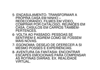 5- ENCASULAMENTO- TRANSFORMAR A
  PRÓPRIA CASA EM NINHO –
  REDECORANDO, FILMES EM VÍDEO,
  COMPRAR POR CATÁLOGO, REUNIÕES EM
  CASA, CASULOS EM CARROS TAMBÉM-
  PERTENCES.
6- VOLTA AO PASSADO: PESSOAS SE
  SENTIREM E AGIREM COMO SE FOSSEM
  MAIS NOVAS.
7- EGONOMIA: DESEJO DE OFERECER A SI
  MESMO POSSES E EXPERIÊNCIAS.
8- AVENTURA DA FANTASIA: ENCONTRAR
  ESCAPES EMOCIONAIS PARA COMPENSAR
  AS ROTINAS DIÁRIAS. EX. REALIDADE
  VIRTUAL.
 