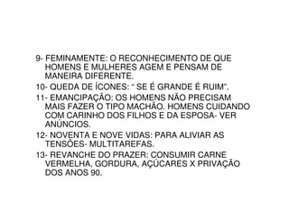 9- FEMINAMENTE: O RECONHECIMENTO DE QUE
   HOMENS E MULHERES AGEM E PENSAM DE
   MANEIRA DIFERENTE.
10- QUEDA DE ÍCONES: “ SE É GRANDE É RUIM”.
11- EMANCIPAÇÃO: OS HOMENS NÃO PRECISAM
   MAIS FAZER O TIPO MACHÃO. HOMENS CUIDANDO
   COM CARINHO DOS FILHOS E DA ESPOSA- VER
   ANÚNCIOS.
12- NOVENTA E NOVE VIDAS: PARA ALIVIAR AS
   TENSÕES- MULTITAREFAS.
13- REVANCHE DO PRAZER: CONSUMIR CARNE
   VERMELHA, GORDURA, AÇÚCARES X PRIVAÇÃO
   DOS ANOS 90.
 