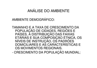 ANÁLISE DO AMBIENTE

AMBIENTE DEMOGRÁFICO:

TAMANHO E A TAXA DE CRESCIMENTO DA
  POPULAÇÃO DE CIDADES, REGIÕES E
  PAÍSES, A DISTRIBUIÇÃO DAS FAIXAS
  ETÁRIAS E SUA COMPOSIÇÃO ÉTNICA, OS
  NÍVEIS DE INSTRUÇÃO, OS PADRÕES
  DOMICILIARES E AS CARACTERÍSTICAS E
  OS MOVIMENTOS REGIONAIS.
- CRESCIMENTO DA POPULAÇÃO MUNDIAL;
 
