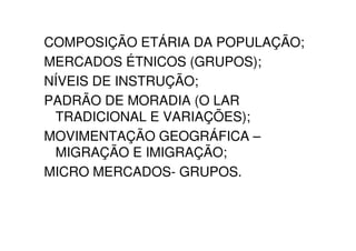 COMPOSIÇÃO ETÁRIA DA POPULAÇÃO;
MERCADOS ÉTNICOS (GRUPOS);
NÍVEIS DE INSTRUÇÃO;
PADRÃO DE MORADIA (O LAR
 TRADICIONAL E VARIAÇÕES);
MOVIMENTAÇÃO GEOGRÁFICA –
 MIGRAÇÃO E IMIGRAÇÃO;
MICRO MERCADOS- GRUPOS.
 
