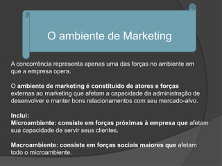 O ambiente de Marketing

A concorrência representa apenas uma das forças no ambiente em
que a empresa opera.

O ambiente de marketing é constituído de atores e forças
externas ao marketing que afetam a capacidade da administração de
desenvolver e manter bons relacionamentos com seu mercado-alvo.

Inclui:
Microambiente: consiste em forças próximas à empresa que afetam
sua capacidade de servir seus clientes.

Macroambiente: consiste em forças sociais maiores que afetam
todo o microambiente.
 