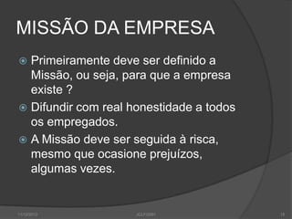 MISSÃO DA EMPRESA
 Primeiramente deve ser definido a
  Missão, ou seja, para que a empresa
  existe ?
 Difundir com real honestidade a todos
  os empregados.
 A Missão deve ser seguida à risca,
  mesmo que ocasione prejuízos,
  algumas vezes.


11/12/2012           JCLF/2001            15
 
