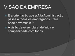 VISÃO DA EMPRESA
 É a orientação que a Alta Administração
  passa a todos os empregados. Para
  onde devemos ir ?
 A visão deve ser clara, definida e
  compartilhada com todos.




11/12/2012           JCLF/2001              16
 