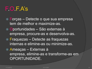 F.O.F.A‟s
 Forças – Detecte o que sua empresa
  tem de melhor e maximize-as.
 Oportunidades – São externas à
  empresa, procure-as e desenvolva-as.
 Fraquezas – Detecte as fraquezas
  internas e elimine-as ou minimize-as.
 Ameaças – Externas à
  empresa, elimine-as e transforme-as em
  OPORTUNIDADE.

11/12/2012          JCLF/2001              18
 