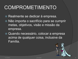 COMPROMETIMENTO
 Realmente se dedicar à empresa.
 Não importa o sacrifício para se cumprir
  metas, objetivos, visão e missão da
  empresa.
 Quando necessário, colocar a empresa
  acima de qualquer coisa, inclusive da
  Família.



11/12/2012           JCLF/2001               19
 