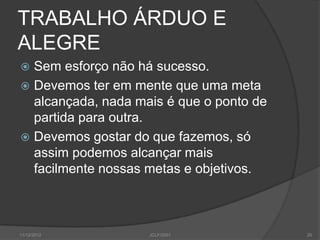TRABALHO ÁRDUO E
ALEGRE
 Sem esforço não há sucesso.
 Devemos ter em mente que uma meta
  alcançada, nada mais é que o ponto de
  partida para outra.
 Devemos gostar do que fazemos, só
  assim podemos alcançar mais
  facilmente nossas metas e objetivos.



11/12/2012          JCLF/2001             20
 