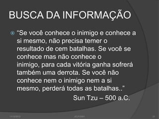 BUSCA DA INFORMAÇÃO
     “Se você conhece o inimigo e conhece a
      si mesmo, não precisa temer o
      resultado de cem batalhas. Se você se
      conhece mas não conhece o
      inimigo, para cada vitória ganha sofrerá
      também uma derrota. Se você não
      conhece nem o inimigo nem a si
      mesmo, perderá todas as batalhas..”
                         Sun Tzu – 500 a.C.

11/12/2012               JCLF/2001               21
 
