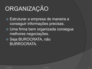 ORGANIZAÇÃO
 Estruturar a empresa de maneira a
  conseguir informações precisas.
 Uma firma bem organizada consegue
  melhores negociações.
 Seja BUROCRATA, não
  BURROCRATA.




11/12/2012         JCLF/2001          22
 