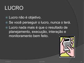 LUCRO
 Lucro não é objetivo.
 Se você perseguir o lucro, nunca o terá.
 Lucro nada mais é que o resultado de
  planejamento, execução, interação e
  monitoramento bem feito.




11/12/2012           JCLF/2001               24
 
