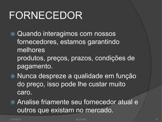 FORNECEDOR
 Quando interagimos com nossos
  fornecedores, estamos garantindo
  melhores
  produtos, preços, prazos, condições de
  pagamento.
 Nunca despreze a qualidade em função
  do preço, isso pode lhe custar muito
  caro.
 Analise friamente seu fornecedor atual e
  outros que existam no mercado.
11/12/2012           JCLF/2001               27
 