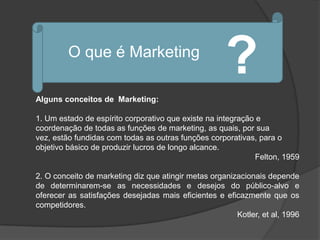 O que é Marketing
                                                     ?
Alguns conceitos de Marketing:

1. Um estado de espírito corporativo que existe na integração e
coordenação de todas as funções de marketing, as quais, por sua
vez, estão fundidas com todas as outras funções corporativas, para o
objetivo básico de produzir lucros de longo alcance.
                                                              Felton, 1959

2. O conceito de marketing diz que atingir metas organizacionais depende
de determinarem-se as necessidades e desejos do público-alvo e
oferecer as satisfações desejadas mais eficientes e eficazmente que os
competidores.
                                                        Kotler, et al, 1996
 