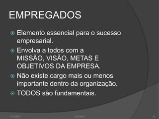 EMPREGADOS
 Elemento essencial para o sucesso
  empresarial.
 Envolva a todos com a
  MISSÃO, VISÃO, METAS E
  OBJETIVOS DA EMPRESA.
 Não existe cargo mais ou menos
  importante dentro da organização.
 TODOS são fundamentais.



11/12/2012          JCLF/2001         33
 