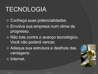 TECNOLOGIA
 Conheça suas potencialidades.
 Envolva sua empresa num clima de
  progresso.
 Não lute contra o avanço tecnológico.
  Você não poderá vencer.
 Adeque sua estrutura e desfrute das
  vantagens.
 Internet.


11/12/2012           JCLF/2001            35
 