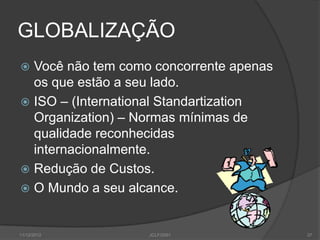 GLOBALIZAÇÃO
 Você não tem como concorrente apenas
  os que estão a seu lado.
 ISO – (International Standartization
  Organization) – Normas mínimas de
  qualidade reconhecidas
  internacionalmente.
 Redução de Custos.
 O Mundo a seu alcance.



11/12/2012         JCLF/2001             37
 