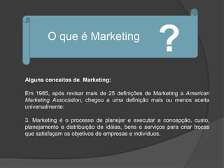 O que é Marketing
                                                   ?
Alguns conceitos de Marketing:

Em 1985, após revisar mais de 25 definições de Marketing a American
Marketing Association, chegou a uma definição mais ou menos aceita
universalmente:

3. Marketing é o processo de planejar e executar a concepção, custo,
planejamento e distribuição de idéias, bens e serviços para criar trocas
que satisfaçam os objetivos de empresas e indivíduos.
 