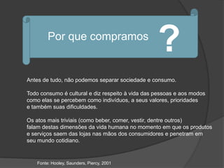 Por que compramos
                                                  ?
Antes de tudo, não podemos separar sociedade e consumo.

Todo consumo é cultural e diz respeito à vida das pessoas e aos modos
como elas se percebem como indivíduos, a seus valores, prioridades
e também suas dificuldades.

Os atos mais triviais (como beber, comer, vestir, dentre outros)
falam destas dimensões da vida humana no momento em que os produtos
e serviços saem das lojas nas mãos dos consumidores e penetram em
seu mundo cotidiano.


    Fonte: Hooley, Saunders, Piercy, 2001
 
