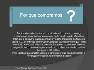 Por que compramos
                                                  ?
      Porém a história das trocas, da cidade e do consumo começa
   muito tempo atrás. Apesar de a maior parte dos livros de Marketing
  falar que o consumo nasceu com a Revolução Industrial, portanto no
século XIX, estudiosos como Colin Campbell (2001) afirmam que, ainda
 no século XVIII, as indústrias de manufaturados produziam inúmeros
 artigos de luxo como cadarços, espelhos, broches, cartas de baralho,
                          bonecas e até palitos.
 Para justificar as características do consumidor que acompanharam a
                Revolução Industrial, leia o trecho a seguir:




   Fonte: Hooley, Saunders, Piercy, 2001
 