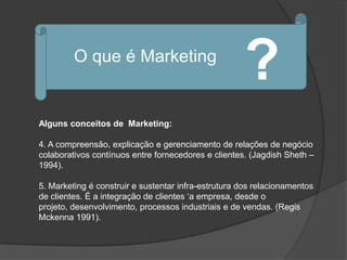 O que é Marketing
                                                     ?
Alguns conceitos de Marketing:

4. A compreensão, explicação e gerenciamento de relações de negócio
colaborativos contínuos entre fornecedores e clientes. (Jagdish Sheth –
1994).

5. Marketing é construir e sustentar infra-estrutura dos relacionamentos
de clientes. É a integração de clientes „a empresa, desde o
projeto, desenvolvimento, processos industriais e de vendas. (Regis
Mckenna 1991).
 