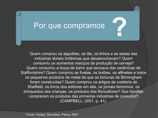 Por que compramos
                                                   ?
      Quem comprou os algodões, as lãs, os linhos e as sedas das
         indústrias têxteis britânicas que desabrochavam? Quem
        consumiu os aumentos maciços da produção de cerveja?
   Quem consumiu a louça de barro que escoava das cerâmicas de
Staffordshire? Quem comprou as fivelas, os botões, os alfinetes e todos
  os pequenos produtos de metal de que as fortunas de Birmingham
      foram construídas? Quem comprou os artigos de cutelaria de
    Sheffield, os livros dos editores em alta, os jornais femininos, os
 brinquedos das crianças, os produtos dos floricultores? Que famílias
     compraram os produtos das primeiras indústrias de consumo?
                         (CAMPBELL, 2001, p. 41).


   Fonte: Hooley, Saunders, Piercy, 2001
 