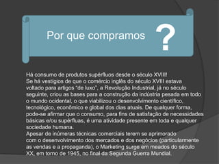 Por que compramos
                                                  ?
Há consumo de produtos supérfluos desde o século XVIII!
Se há vestígios de que o comércio inglês do século XVIII estava
voltado para artigos “de luxo”, a Revolução Industrial, já no século
seguinte, criou as bases para a construção da indústria pesada em todo
o mundo ocidental, o que viabilizou o desenvolvimento científico,
tecnológico, econômico e global dos dias atuais. De qualquer forma,
pode-se afirmar que o consumo, para fins de satisfação de necessidades
básicas e/ou supérfluas, é uma atividade presente em toda e qualquer
sociedade humana.
Apesar de inúmeras técnicas comerciais terem se aprimorado
com o desenvolvimento dos mercados e dos negócios (particularmente
as vendas e a propaganda), o Marketing surge em meados do século
XX, em torno de 1945, no final da Segunda Guerra Mundial.
 