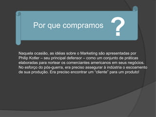 Por que compramos
                                                   ?
Naquela ocasião, as idéias sobre o Marketing são apresentadas por
Philip Kotler – seu principal defensor – como um conjunto de práticas
elaboradas para nortear os comerciantes americanos em seus negócios.
No esforço do pós-guerra, era preciso assegurar à indústria o escoamento
de sua produção. Era preciso encontrar um “cliente” para um produto!
 