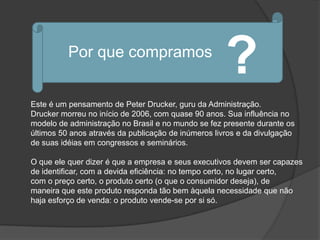 Por que compramos
                                                     ?
Este é um pensamento de Peter Drucker, guru da Administração.
Drucker morreu no início de 2006, com quase 90 anos. Sua influência no
modelo de administração no Brasil e no mundo se fez presente durante os
últimos 50 anos através da publicação de inúmeros livros e da divulgação
de suas idéias em congressos e seminários.

O que ele quer dizer é que a empresa e seus executivos devem ser capazes
de identificar, com a devida eficiência: no tempo certo, no lugar certo,
com o preço certo, o produto certo (o que o consumidor deseja), de
maneira que este produto responda tão bem àquela necessidade que não
haja esforço de venda: o produto vende-se por si só.
 
