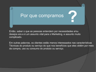 Por que compramos
                                                      ?
Então, saber o que as pessoas entendem por necessidades e/ou
desejos era e é um assunto vital para o Marketing, e assunto muito
complicado.

Em outras palavras, os clientes estão menos interessados nas características
Técnicas do produto ou serviço do que nos benefícios que eles obtêm por meio
da compra, uso ou consumo do produto ou serviço.
 