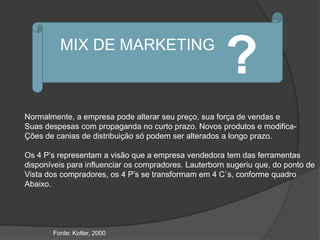 MIX DE MARKETING
                                                       ?
Normalmente, a empresa pode alterar seu preço, sua força de vendas e
Suas despesas com propaganda no curto prazo. Novos produtos e modifica-
Ções de canias de distribuição só podem ser alterados a longo prazo.

Os 4 P‟s representam a visão que a empresa vendedora tem das ferramentas
disponíveis para influenciar os compradores. Lauterborn sugeriu que, do ponto de
Vista dos compradores, os 4 P‟s se transformam em 4 C`s, conforme quadro
Abaixo.




       Fonte: Kotler, 2000
 