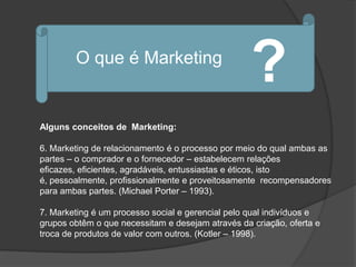 O que é Marketing
                                                   ?
Alguns conceitos de Marketing:

6. Marketing de relacionamento é o processo por meio do qual ambas as
partes – o comprador e o fornecedor – estabelecem relações
eficazes, eficientes, agradáveis, entussiastas e éticos, isto
é, pessoalmente, profissionalmente e proveitosamente recompensadores
para ambas partes. (Michael Porter – 1993).

7. Marketing é um processo social e gerencial pelo qual indivíduos e
grupos obtêm o que necessitam e desejam através da criação, oferta e
troca de produtos de valor com outros. (Kotler – 1998).
 