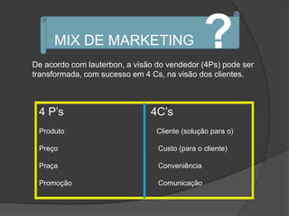 MIX DE MARKETING                           ?
De acordo com lauterbon, a visão do vendedor (4Ps) pode ser
transformada, com sucesso em 4 Cs, na visão dos clientes.



 4 P‟s                         4C‟s
 Produto                         Cliente (solução para o)

 Preço                           Custo (para o cliente)

 Praça                           Conveniência

 Promoção                        Comunicação
 