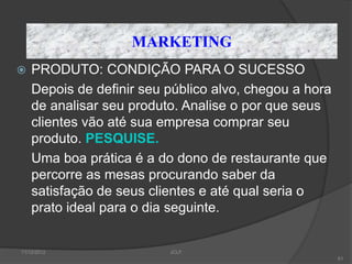MARKETING
   PRODUTO: CONDIÇÃO PARA O SUCESSO
    Depois de definir seu público alvo, chegou a hora
    de analisar seu produto. Analise o por que seus
    clientes vão até sua empresa comprar seu
    produto. PESQUISE.
    Uma boa prática é a do dono de restaurante que
    percorre as mesas procurando saber da
    satisfação de seus clientes e até qual seria o
    prato ideal para o dia seguinte.


11/12/2012                JCLF
                                                        61
 
