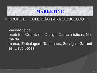 MARKETING
   PRODUTO: CONDIÇÃO PARA O SUCESSO

    Variedade de
    produtos, Qualidade, Design, Características, No
    me da
    marca, Embalagem, Tamanhos, Serviços, Garanti
    as, Devoluções.




11/12/2012                JCLF
                                                       62
 