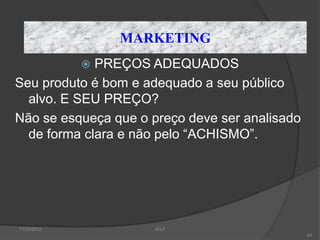 MARKETING
             PREÇOS ADEQUADOS
             
Seu produto é bom e adequado a seu público
  alvo. E SEU PREÇO?
Não se esqueça que o preço deve ser analisado
  de forma clara e não pelo “ACHISMO”.




11/12/2012           JCLF
                                                63
 