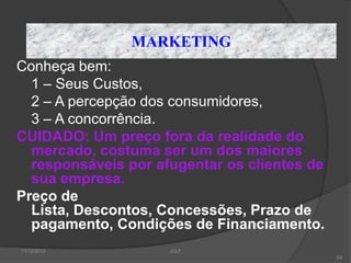 MARKETING
Conheça bem:
  1 – Seus Custos,
  2 – A percepção dos consumidores,
  3 – A concorrência.
CUIDADO: Um preço fora da realidade do
  mercado, costuma ser um dos maiores
  responsáveis por afugentar os clientes de
  sua empresa.
Preço de
  Lista, Descontos, Concessões, Prazo de
  pagamento, Condições de Financiamento.
11/12/2012           JCLF
                                              64
 