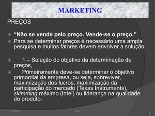 MARKETING
PREÇOS

   “Não se vende pelo preço. Vende-se o preço.”
   Para se determinar preços é necessário uma ampla
    pesquisa e muitos fatores devem envolver a solução:

      1 – Seleção do objetivo da determinação de
    preços,
      Primeiramente deve-se determinar o objetivo
    primordial da empresa, ou seja, sobreviver,
    maximização dos lucros, maximização da
    participação do mercado (Texas Instruments),
    skimming máximo (Intel) ou liderança na qualidade
    do produto.
11/12/2012                 JCLF
                                                          65
 