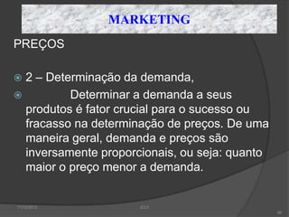 MARKETING
PREÇOS

 2 – Determinação da demanda,
         Determinar a demanda a seus
  produtos é fator crucial para o sucesso ou
  fracasso na determinação de preços. De uma
  maneira geral, demanda e preços são
  inversamente proporcionais, ou seja: quanto
  maior o preço menor a demanda.


11/12/2012            JCLF
                                                66
 