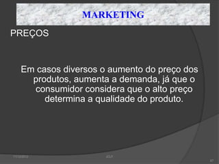 MARKETING
PREÇOS


     Em casos diversos o aumento do preço dos
       produtos, aumenta a demanda, já que o
       consumidor considera que o alto preço
          determina a qualidade do produto.




11/12/2012              JCLF
                                                67
 