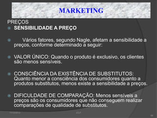 MARKETING
PREÇOS
 SENSIBILIDADE A PREÇO


      Vários fatores, segundo Nagle, afetam a sensibilidade a
    preços, conforme determinado a seguir:

   VALOR ÚNICO: Quando o produto é exclusivo, os clientes
    são menos sensíveis.

   CONSCIÊNCIA DA EXISTÊNCIA DE SUBSTITUTOS:
    Quanto menor a consciência dos consumidores quanto a
    produtos substitutos, menos existe a sensibilidade a preços.

   DIFICULDADE DE COMPARAÇÃO: Menos sensíveis a
    preços são os consumidores que não conseguem realizar
    comparações de qualidade de substitutos.
11/12/2012                     JCLF
                                                                   68
 