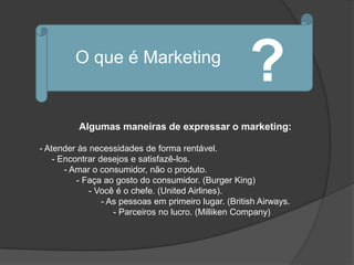O que é Marketing
                                                       ?
          Algumas maneiras de expressar o marketing:

- Atender às necessidades de forma rentável.
    - Encontrar desejos e satisfazê-los.
       - Amar o consumidor, não o produto.
          - Faça ao gosto do consumidor. (Burger King)
             - Você é o chefe. (United Airlines).
                 - As pessoas em primeiro lugar. (British Airways.
                    - Parceiros no lucro. (Milliken Company)
 