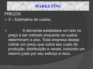 MARKETING
PREÇOS
 3 – Estimativa de custos,


            A demanda estabelece um teto no
    preço a ser cobrado enquanto os custos
    determinam o piso. Toda empresa deseja
    cobrar um preço que cubra seu custo de
    produção, distribuição e venda, incluindo um
    retorno justo por seu esforço e risco.


11/12/2012               JCLF
                                                   71
 