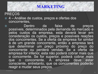 MARKETING
PREÇOS
 4 – Análise de custos, preços e ofertas dos
  concorrentes,
           Dentro       da     faixa     de    preços
  possíveis, determinados pela demanda de mercado e
  pelos custos da empresa, esta deverá levar em
  consideração os custos, preços e possíveis reações
  dos concorrentes. Se a oferta da empresa for similar
  à de um grande concorrente, então a empresa terá
  que determinar um preço próximo do preço do
  concorrente ou perderá vendas. Se a oferta da
  empresa for inferior, esta não poderá cobrar mais que
  o concorrente. Se for superior, poderá cobrar mais
  que o concorrente. A empresa deve estar
  consciente, entretanto, que os concorrentes poderão
  reagir e mudar seus preços.
11/12/2012                JCLF
                                                          72
 