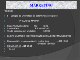 MARKETING
PREÇOS

   5 – Seleção de um método de determinação de preço,

               PREÇO DE MARKUP

   Custo Variável unitário: R$      10,00
   Custos Fixos:             R$ 300.000,00
   Venda esperada em unidades:       50.000

   CUSTO UNITÁRIO DO FABRICANTE SERIA DETERMINADO POR:

   Custo unitário = custo variável + custos fixos __    R$ 10,00 +
                                    Unidades vendidas
   R$ 300.000,00 = R$ 16,00
    50.000



11/12/2012                          JCLF
                                                                      73
 