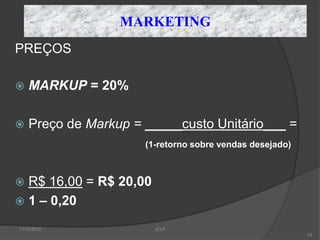 MARKETING
PREÇOS

   MARKUP = 20%

   Preço de Markup = _____custo Unitário___ =
                      (1-retorno sobre vendas desejado)



 R$ 16,00 = R$ 20,00
 1 – 0,20

11/12/2012              JCLF
                                                          74
 