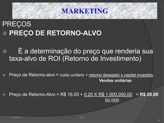 MARKETING
PREÇOS
 PREÇO DE RETORNO-ALVO


      É a determinação do preço que renderia sua
    taxa-alvo de ROI (Retorno de Investimento)

   Preço de Retorno-alvo = custo unitário + retorno desejado x capital investido
                                                    Vendas unitárias


   Preço de Retorno-Alvo = R$ 16,00 + 0,20 X R$ 1.000.000,00 = R$ 20,00
                                                 50.000


    11/12/2012                           JCLF
                                                                                    76
 