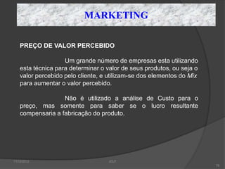 MARKETING

    PREÇO DE VALOR PERCEBIDO

                    Um grande número de empresas esta utilizando
    esta técnica para determinar o valor de seus produtos, ou seja o
    valor percebido pelo cliente, e utilizam-se dos elementos do Mix
    para aumentar o valor percebido.

                   Não é utilizado a análise de Custo para o
    preço, mas somente para saber se o lucro resultante
    compensaria a fabricação do produto.




11/12/2012                         JCLF
                                                                       79
 
