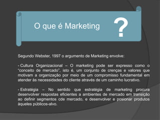 O que é Marketing
                                                ?
Segundo Webster, 1997 o argumento de Marketing envolve:

- Cultura Organizacional – O marketing pode ser expresso como o
“conceito de mercado”, isto é, um conjunto de crenças e valores que
motivam a organização por meio de um compromisso fundamental em
atender às necessidades do cliente através de um caminho lucrativo.

- Estratégia – No sentido que estratégia de marketing procura
desenvolver respostas eficientes a ambientes de mercado em transição
ao definir segmentos cde mercado, e desenvolver e posionar produtos
àqueles públicos-alvo.
 