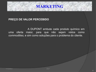MARKETING

    PREÇO DE VALOR PERCEBIDO


                   A DUPONT embute cada produto químico em
    uma oferta maior, para que não sejam vistos como
    commodities, e sim como soluções para o problema do cliente.




11/12/2012                       JCLF
                                                                   80
 