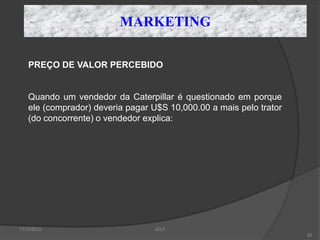MARKETING

    PREÇO DE VALOR PERCEBIDO


    Quando um vendedor da Caterpillar é questionado em porque
    ele (comprador) deveria pagar U$S 10,000.00 a mais pelo trator
    (do concorrente) o vendedor explica:




11/12/2012                        JCLF
                                                                     82
 